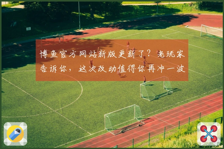 博鱼官方网站新版更新了？老玩家告诉你，这次改动值得你再冲一波