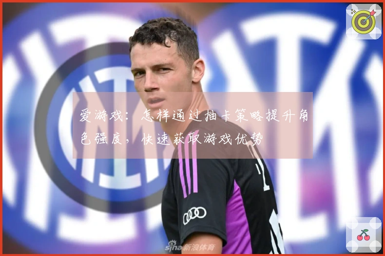 爱游戏：怎样通过抽卡策略提升角色强度，快速获取游戏优势